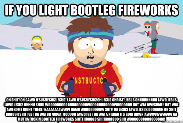 If you light bootleg fireworks oh shit! oh gawd jesus!jesus!jesus! lawd jesus!jesus!oh jesus christ! jesus ohhhhhhhhh lawd jesus lawd jesus ohhhh shiiii woooooooooooooooooowooooooooooowooooooo dat waz awesome ! dat waz awesome right there! naaaaaaawww dam  Super Cool Ski Instructor