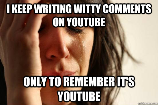I keep writing witty comments on youtube Only to remember it's youtube  First World Problems