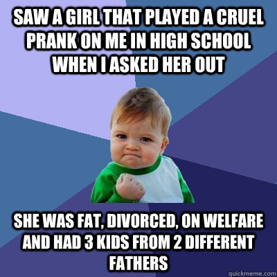 saw a girl that played a cruel prank on me in high school when i asked her out she was fat, divorced, on welfare and had 3 kids from 2 different fathers  Success Kid