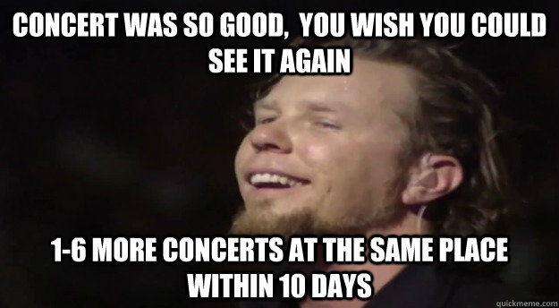 concert was so good,  you wish you could see it again 1-6 more concerts at the same place within 10 days - concert was so good,  you wish you could see it again 1-6 more concerts at the same place within 10 days  Good Guy Hetfield