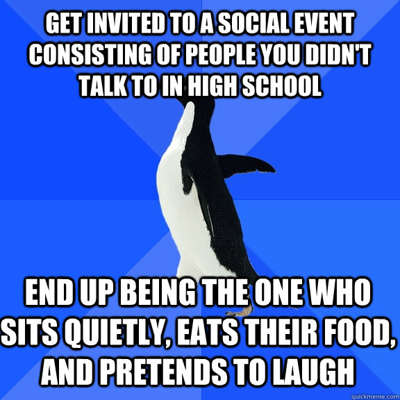 Get invited to a social event consisting of people you didn't talk to in high school end up being the one who sits quietly, eats their food, and pretends to laugh  Socially Awkward Penguin