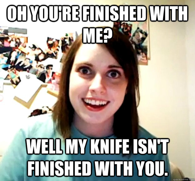Oh you're finished with me? Well my knife isn't finished with you. - Oh you're finished with me? Well my knife isn't finished with you.  Overly Attached Girlfriend