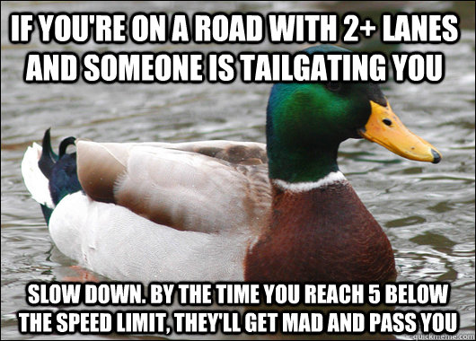 If you're on a road with 2+ lanes and someone is tailgating you slow down. By the time you reach 5 below the speed limit, they'll get mad and pass you  Actual Advice Mallard