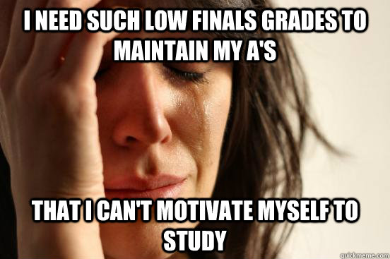 I need such low finals grades to maintain my A's that I can't motivate myself to study  First World Problems