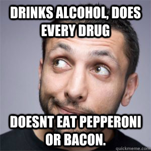 Drinks alcohol, does every drug Doesnt eat pepperoni or bacon.   