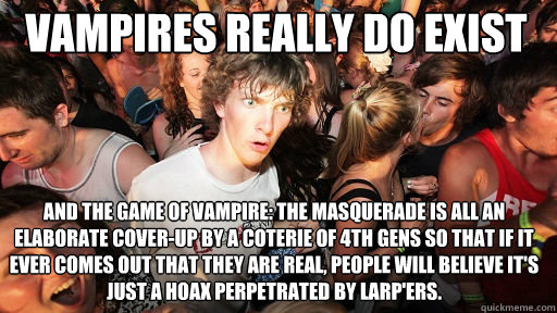 vampires really do exist And the game of Vampire: The Masquerade is all an elaborate cover-up by a coterie of 4th gens so that if it ever comes out that they are real, people will believe it's just a hoax perpetrated by LARP'ers.  Sudden Clarity Clarence