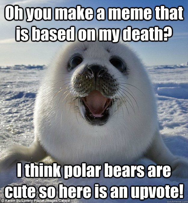 Oh you make a meme that is based on my death? I think polar bears are cute so here is an upvote!  Easily Pleased Seal