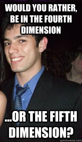 Would you rather, be in the fourth dimension ...or the fifth dimension? - Would you rather, be in the fourth dimension ...or the fifth dimension?  Would you rather Ghiles