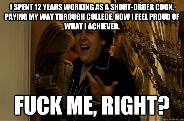 I spent 12 years working as a short-order cook, paying my way through college. Now I feel proud of what I achieved.  Fuck Me, Right?  
