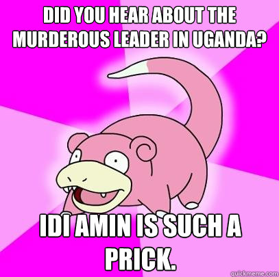 Did you hear about the murderous leader in uganda? Idi Amin is such a prick.  Slowpoke