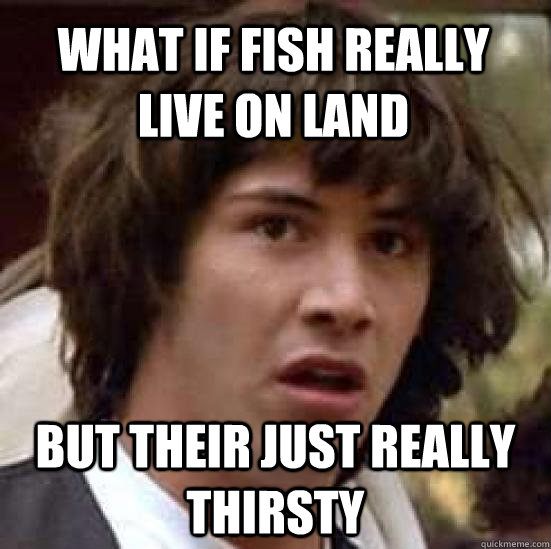 What if fish really live on land but their just really thirsty  conspiracy keanu