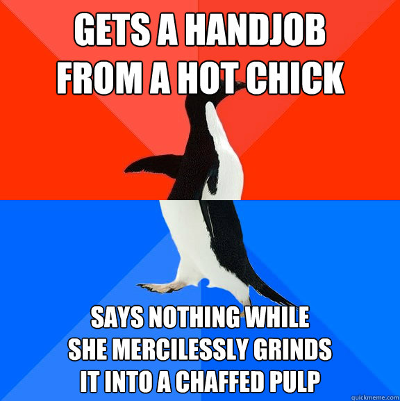 gets a handjob
from a hot chick says nothing while
she mercilessly grinds
it into a chaffed pulp  Socially Awesome Awkward Penguin