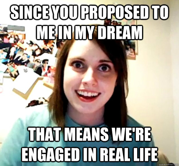 Since you proposed to me in my dream that means we're engaged in real life  Overly Attached Girlfriend
