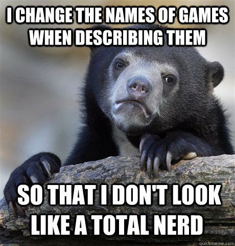 I CHANGE THE NAMES OF GAMES WHEN DESCRIBING THEM  SO THAT I DON'T LOOK LIKE A TOTAL NERD  Confession Bear