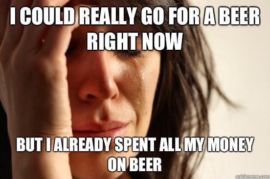 I could really go for a beer right now But I already spent all my money on beer  First World Problems