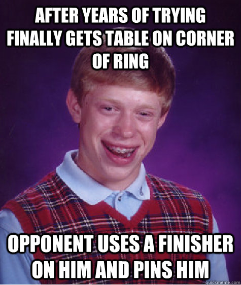AFTER YEARS OF TRYING FINALLY GETS TABLE ON CORNER OF RING OPPONENT USES A FINISHER ON HIM AND PINS HIM  Bad Luck Brian
