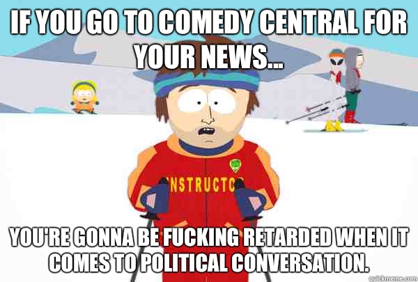 If you go to comedy central for your news... You're gonna be fucking retarded when it comes to political conversation.  Super Cool Ski Instructor