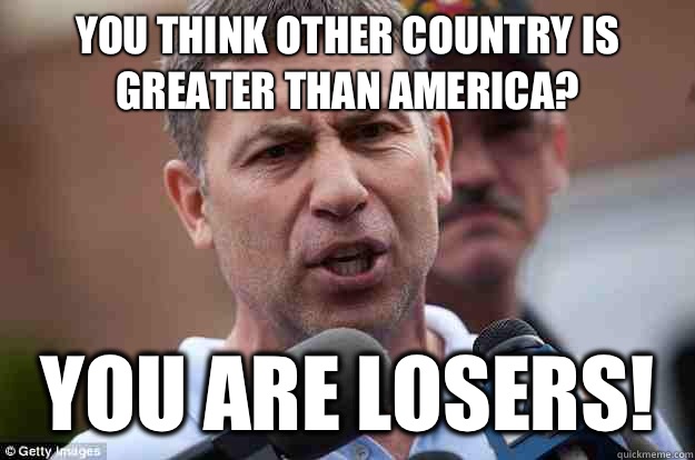 You think other country is greater than America? you are losers!  Uncle Ruslan