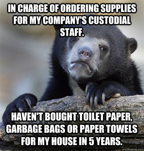 IN CHARGE OF ORDERING SUPPLIES FOR MY COMPANY'S CUSTODIAL STAFF. HAVEN'T BOUGHT TOILET PAPER, GARBAGE BAGS OR PAPER TOWELS FOR MY HOUSE IN 5 YEARS.  Confession Bear