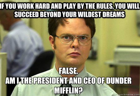 If you work hard and play by the rules, you will succeed beyond your wildest dreams False.
Am I the president and ceo of dunder mifflin?  Schrute