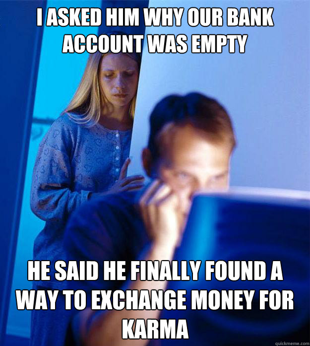 I asked him why our bank account was empty he said he finally found a way to exchange money for karma  Redditors Wife