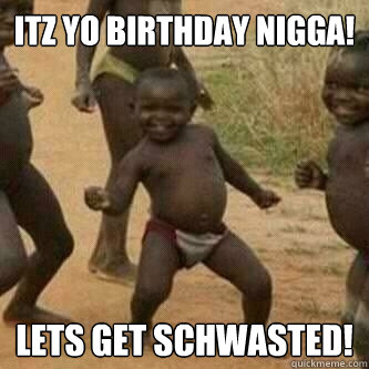 Itz yo birthday nigga! lets get schwasted!  Its friday niggas