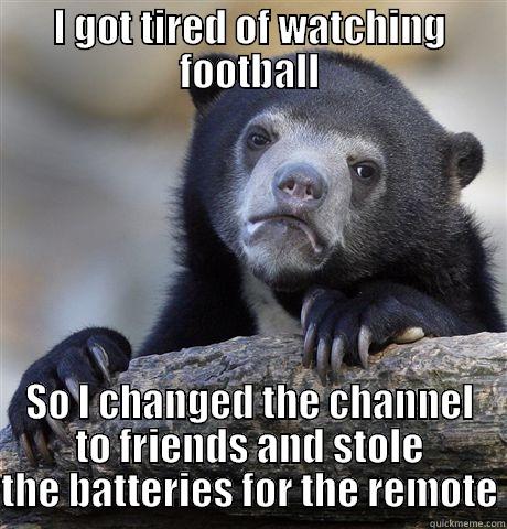 I just really hate football - I GOT TIRED OF WATCHING FOOTBALL SO I CHANGED THE CHANNEL TO FRIENDS AND STOLE THE BATTERIES FOR THE REMOTE Confession Bear