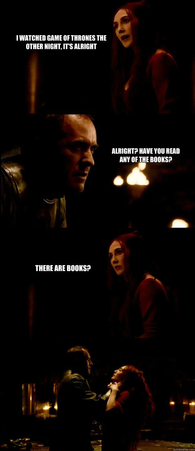 I watched Game of Thrones the other night, it's alright Alright? Have you read any of the books? There are books?  