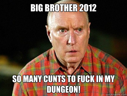 BIG BROTHER 2012 So many CUNTS TO FUCK IN MY DUNGEON!  Alf Stewart