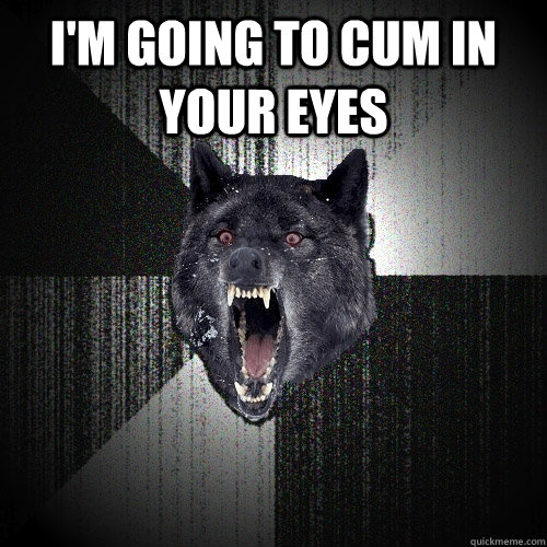 I'M GOING TO CUM IN YOUR EYES   Insanity Wolf