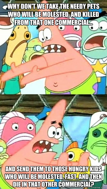 Why don't we take the needy pets who will be molested, and killed from that one commercial...  and send them to those hungry kids who will be molested, fast, and then die in that other commercial?   Push it somewhere else Patrick