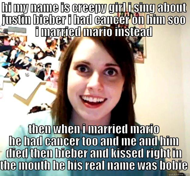 HI MY NAME IS CREEPY GIRL I SING ABOUT JUSTIN BIEBER I HAD CANCER ON HIM SOO I MARRIED MARIO INSTEAD THEN WHEN I MARRIED MARIO HE HAD CANCER TOO AND ME AND HIM DIED THEN BIEBER AND KISSED RIGHT IN THE MOUTH HE HIS REAL NAME WAS BOBIE Overly Attached Girlfriend