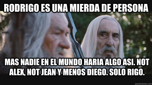 Rodrigo es una mierda de persona mas nadie en el mundo haria algo asi. Not alex, not jean y menos diego. Solo Rigo.  Saruman the White