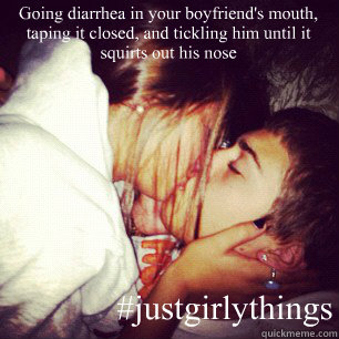 Going diarrhea in your boyfriend's mouth, taping it closed, and tickling him until it squirts out his nose    #justgirlythings  