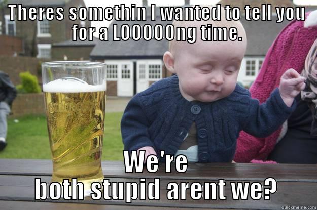 THERES SOMETHIN I WANTED TO TELL YOU FOR A LOOOOONG TIME. WE'RE BOTH STUPID ARENT WE? drunk baby