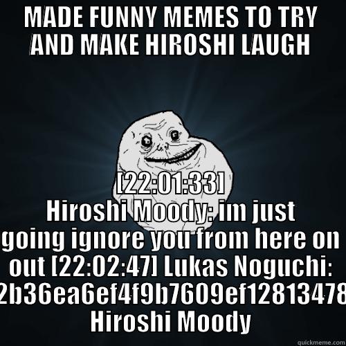 MADE FUNNY MEMES TO TRY AND MAKE HIROSHI LAUGH [22:01:33] HIROSHI MOODY: IM JUST GOING IGNORE YOU FROM HERE ON OUT [22:02:47] LUKAS NOGUCHI: HTTP://S.QUICKMEME.COM/IMG/34/34AD612B36EA6EF4F9B7609EF12813478D64FA8B0D131C9453CDBCC8B3A18FE8.JPG HIROSHI MOODY Forever Alone
