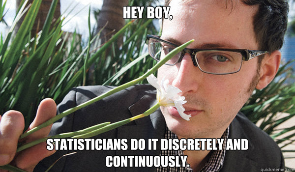 Hey Boy,
 Statisticians do it discretely and continuously.  Seductive Nate Silver