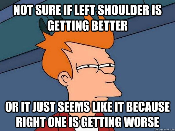 not sure if left shoulder is getting better or it just seems like it because right one is getting worse  Not sure if deaf