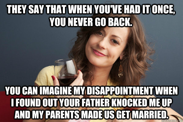 They say that when you've had it once, you never go back. you can imagine my disappointment when I found out your father knocked me up and my parents made us get married.  Forever Resentful Mother
