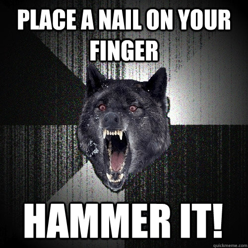 place a nail on your finger  hammer it!  Insanity Wolf