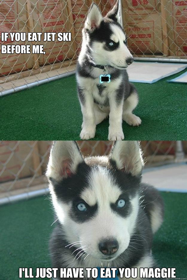 
if you eat jet ski 
before me,

 I'll just have to eat you maggie  Insanity puppy