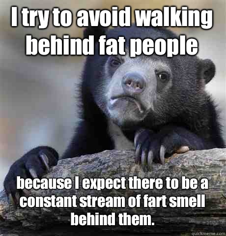 I try to avoid walking behind fat people because I expect there to be a constant stream of fart smell behind them.  Confession Bear