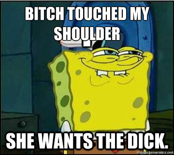 Bitch touched my shoulder She wants the dick.  Spongebob