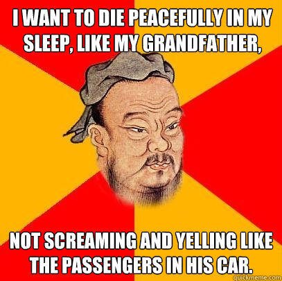I want to die peacefully in my sleep, like my grandfather,  not screaming and yelling like the passengers in his car.  Confucius says