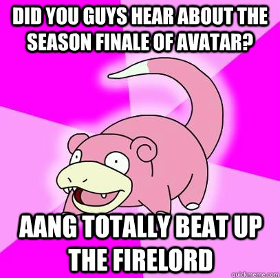Did you guys hear about the season finale of Avatar? Aang totally beat up the firelord   Slowpoke