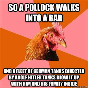 So a pollock walks into a bar and a fleet of German tanks directed by adolf hitler tanks blow it up with him and his family inside  Anti-Joke Chicken