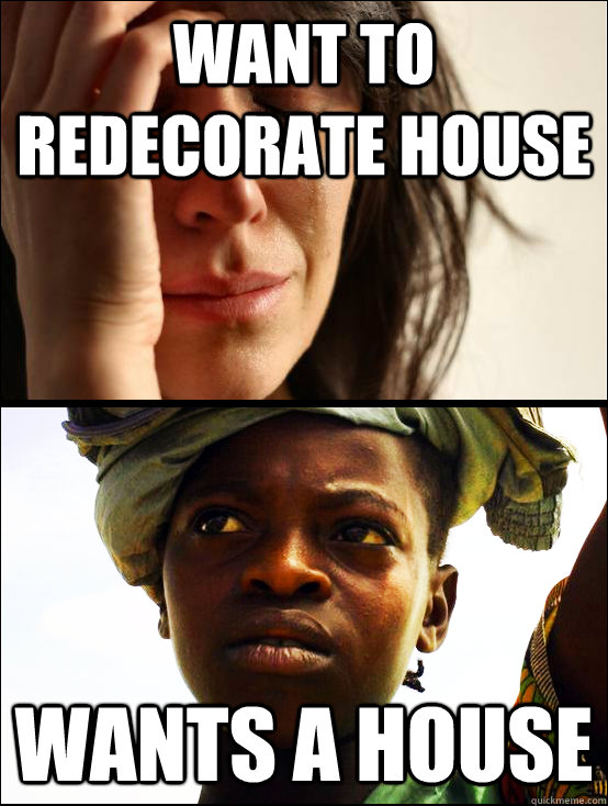 Want to redecorate house Wants a house  First vs Third World Problems
