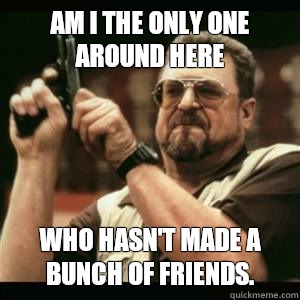 Am i the only one around here who hasn't made a bunch of friends. - Am i the only one around here who hasn't made a bunch of friends.  Am I The Only One Round Here
