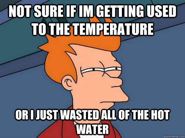 Not sure if im getting used to the temperature Or I just wasted all of the hot water  Futurama Fry