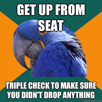 Get up from seat  Triple check to make sure you didn't drop anything  Paranoid Parrot